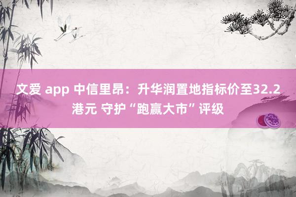 文爱 app 中信里昂：升华润置地指标价至32.2港元 守护“跑赢大市”评级
