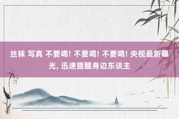 丝袜 写真 不要喝! 不要喝! 不要喝! 央视最新曝光， 迅速提醒身边东谈主