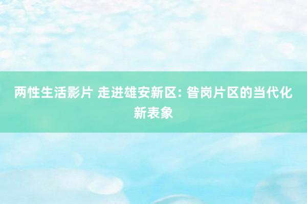 两性生活影片 走进雄安新区: 昝岗片区的当代化新表象
