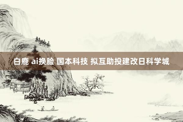 白鹿 ai换脸 国本科技 拟互助投建改日科学城