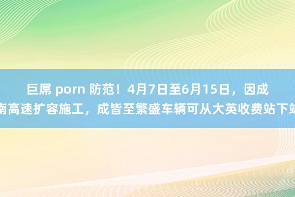 巨屌 porn 防范！4月7日至6月15日，因成南高速扩容施工，成皆至繁盛车辆可从大英收费站下站