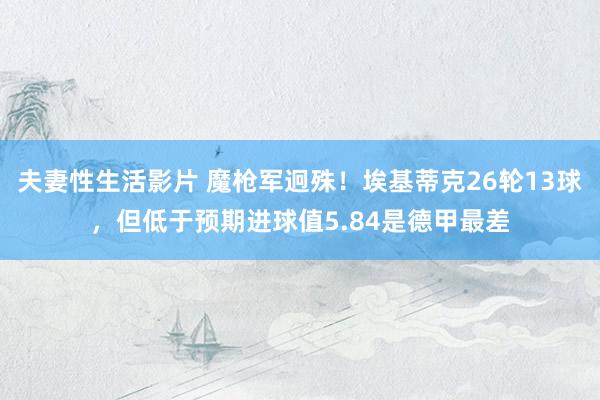 夫妻性生活影片 魔枪军迥殊！埃基蒂克26轮13球，但低于预期进球值5.84是德甲最差