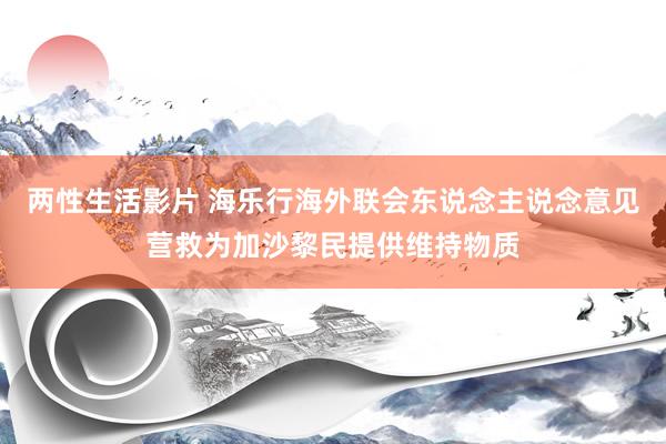 两性生活影片 海乐行海外联会东说念主说念意见营救为加沙黎民提供维持物质