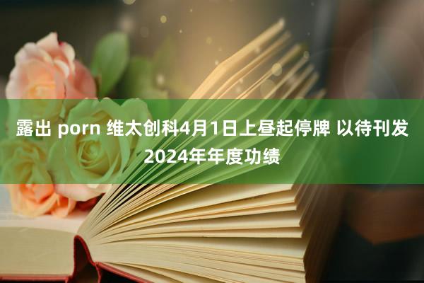 露出 porn 维太创科4月1日上昼起停牌 以待刊发2024年年度功绩