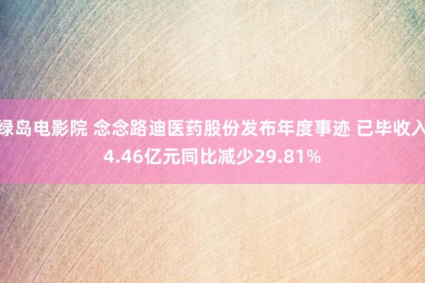 绿岛电影院 念念路迪医药股份发布年度事迹 已毕收入4.46亿元同比减少29.81%