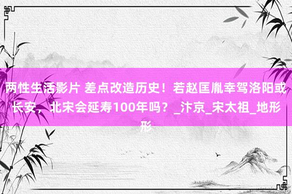两性生活影片 差点改造历史！若赵匡胤幸驾洛阳或长安，北宋会延寿100年吗？_汴京_宋太祖_地形