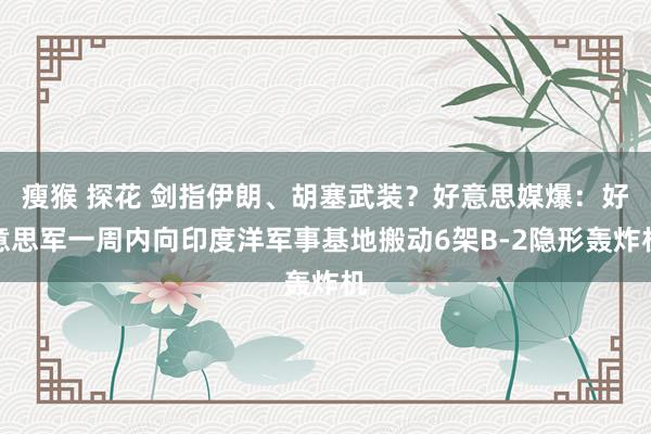 瘦猴 探花 剑指伊朗、胡塞武装？好意思媒爆：好意思军一周内向印度洋军事基地搬动6架B-2隐形轰炸机