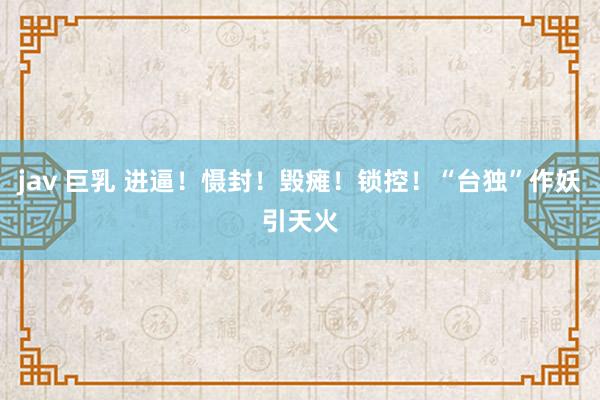 jav 巨乳 进逼！慑封！毁瘫！锁控！“台独”作妖引天火