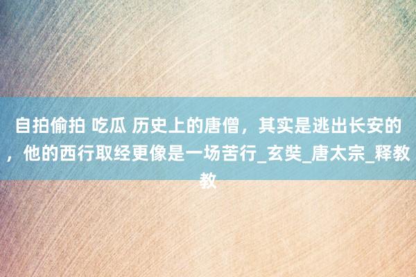 自拍偷拍 吃瓜 历史上的唐僧，其实是逃出长安的，他的西行取经更像是一场苦行_玄奘_唐太宗_释教