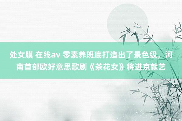 处女膜 在线av 零素养班底打造出了景色级，河南首部欧好意思歌剧《茶花女》将进京献艺