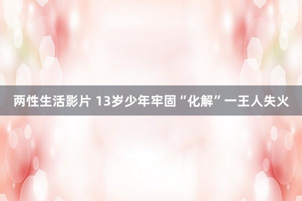 两性生活影片 13岁少年牢固“化解”一王人失火