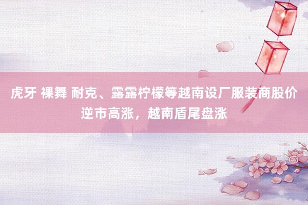 虎牙 裸舞 耐克、露露柠檬等越南设厂服装商股价逆市高涨，越南盾尾盘涨