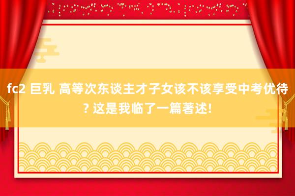 fc2 巨乳 高等次东谈主才子女该不该享受中考优待? 这是我临了一篇著述!