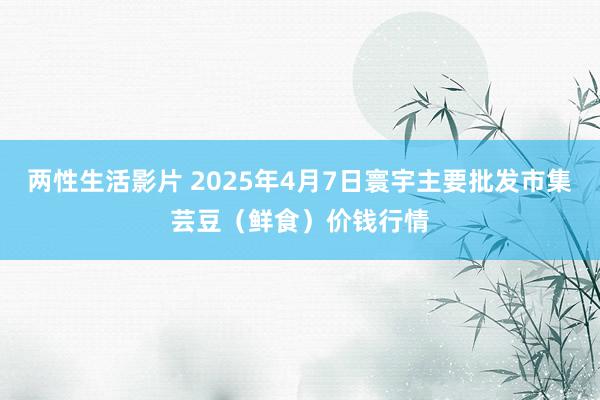 两性生活影片 2025年4月7日寰宇主要批发市集芸豆（鲜食）价钱行情