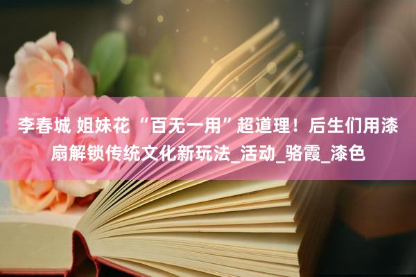 李春城 姐妹花 “百无一用”超道理！后生们用漆扇解锁传统文化新玩法_活动_骆霞_漆色