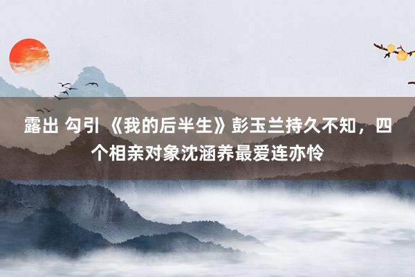 露出 勾引 《我的后半生》彭玉兰持久不知，四个相亲对象沈涵养最爱连亦怜