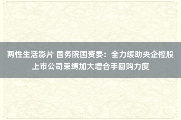 两性生活影片 国务院国资委：全力缓助央企控股上市公司束缚加大增合手回购力度