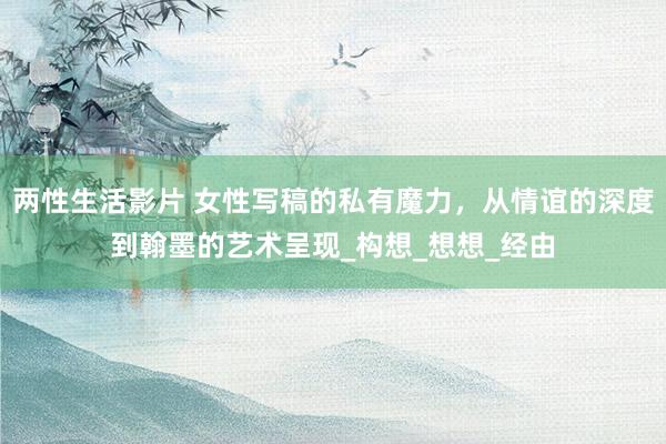两性生活影片 女性写稿的私有魔力，从情谊的深度到翰墨的艺术呈现_构想_想想_经由