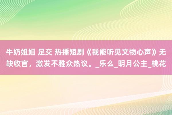 牛奶姐姐 足交 热播短剧《我能听见文物心声》无缺收官，激发不雅众热议。_乐么_明月公主_桃花