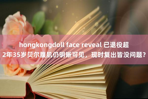 hongkongdoll face reveal 已退役超2年35岁贝尔腹肌仍明晰可见，现时复出皆没问题？