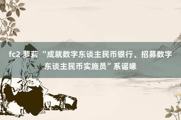 fc2 萝莉 “成就数字东谈主民币银行、招募数字东谈主民币实施员”系谣喙