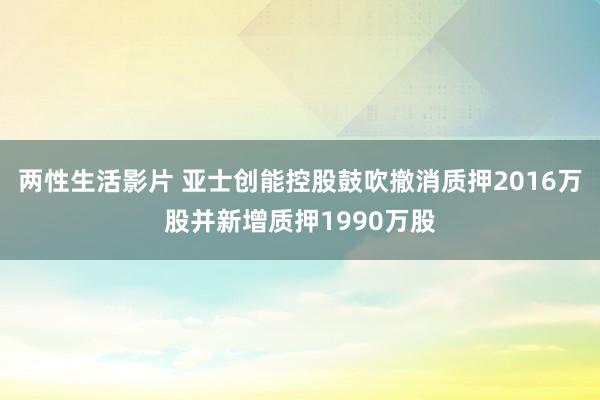 两性生活影片 亚士创能控股鼓吹撤消质押2016万股并新增质押1990万股