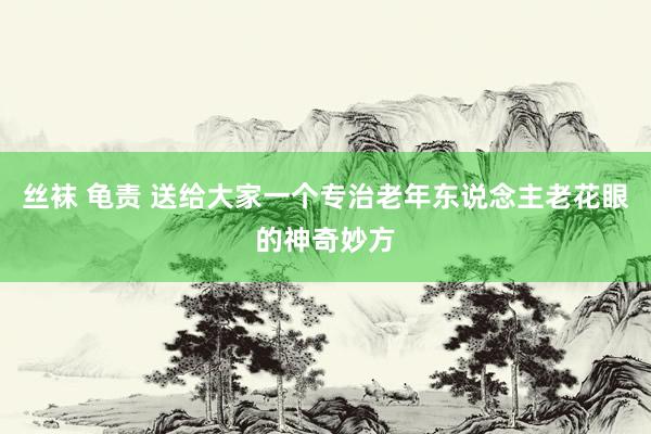 丝袜 龟责 送给大家一个专治老年东说念主老花眼的神奇妙方