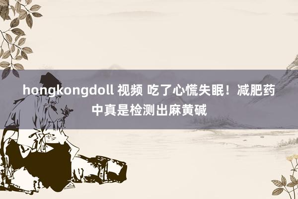 hongkongdoll 视频 吃了心慌失眠！减肥药中真是检测出麻黄碱