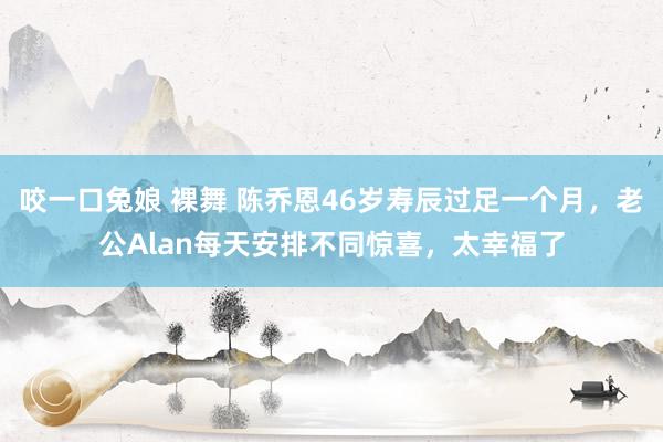 咬一口兔娘 裸舞 陈乔恩46岁寿辰过足一个月，老公Alan每天安排不同惊喜，太幸福了