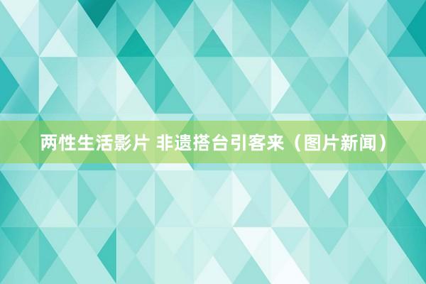 两性生活影片 非遗搭台引客来（图片新闻）