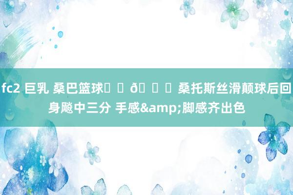fc2 巨乳 桑巴篮球⚽️🏀桑托斯丝滑颠球后回身飚中三分 手感&脚感齐出色