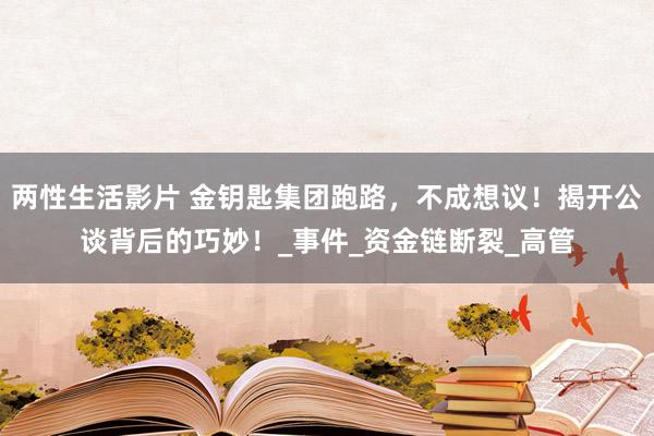 两性生活影片 金钥匙集团跑路，不成想议！揭开公谈背后的巧妙！_事件_资金链断裂_高管