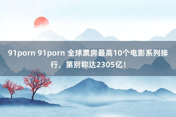 91porn 91porn 全球票房最高10个电影系列排行，第别称达2305亿！