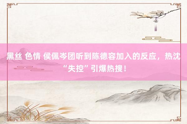 黑丝 色情 侯佩岑团听到陈德容加入的反应，热沈“失控”引爆热搜！