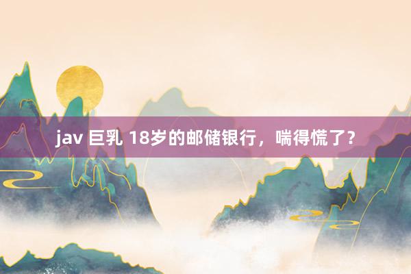 jav 巨乳 18岁的邮储银行，喘得慌了？