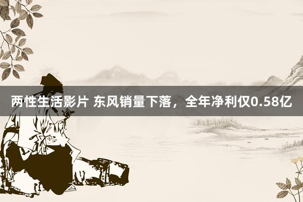 两性生活影片 东风销量下落，全年净利仅0.58亿