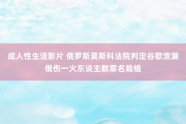 成人性生活影片 俄罗斯莫斯科法院判定谷歌泄漏俄伤一火东谈主数罪名栽植