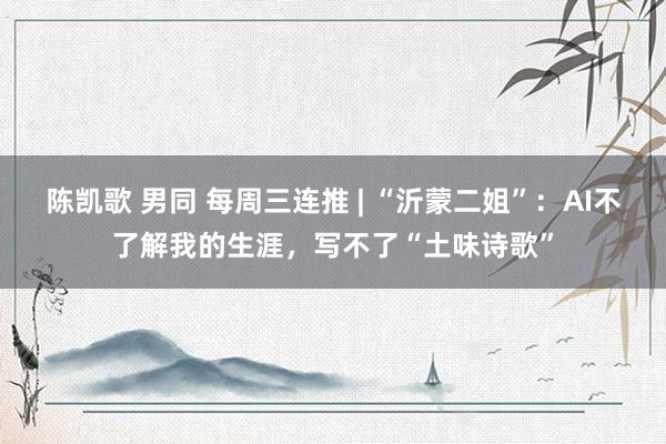 陈凯歌 男同 每周三连推 | “沂蒙二姐”：AI不了解我的生涯，写不了“土味诗歌”