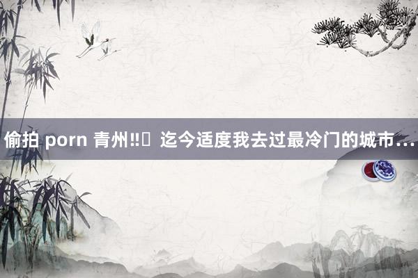 偷拍 porn 青州‼️迄今适度我去过最冷门的城市…