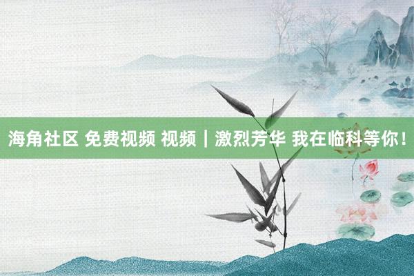 海角社区 免费视频 视频｜激烈芳华 我在临科等你！