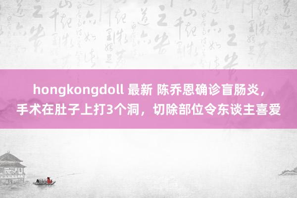 hongkongdoll 最新 陈乔恩确诊盲肠炎，手术在肚子上打3个洞，切除部位令东谈主喜爱