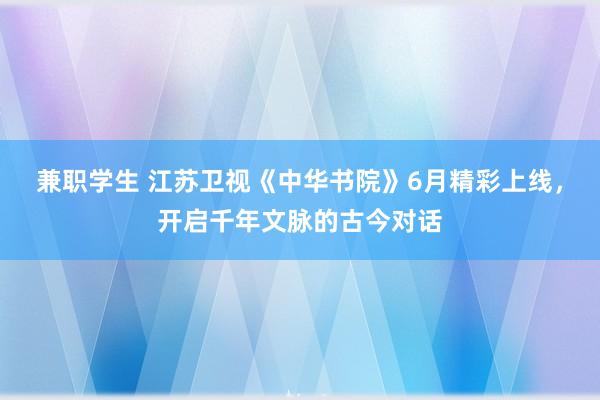 兼职学生 江苏卫视《中华书院》6月精彩上线，开启千年文脉的古今对话