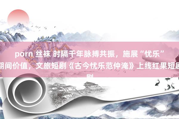 porn 丝袜 时隔千年脉搏共振，施展“忧乐”期间价值，文旅短剧《古今忧乐范仲淹》上线红果短剧