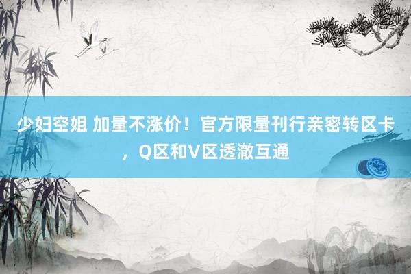 少妇空姐 加量不涨价！官方限量刊行亲密转区卡，Q区和V区透澈互通